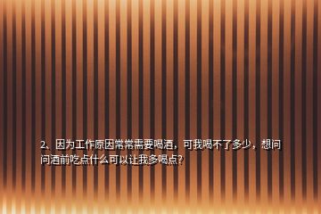 2、因为工作原因常常需要喝酒，可我喝不了多少，想问问酒前吃点什么可以让我多喝点？