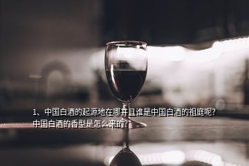 1、中国白酒的起源地在哪并且谁是中国白酒的祖庭呢？中国白酒的香型是怎么来的？