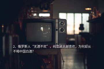 2、俄罗斯人“无酒不欢”，纯度越高越喜欢，为何却从不喝中国白酒？