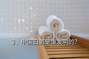 3、中国白酒是谁发明的？