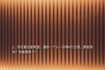 2、现在都说能喝酒，遇到一个人一次喝6斤白酒，算能喝吗？你能喝多少？