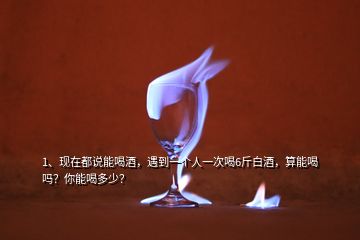 1、现在都说能喝酒，遇到一个人一次喝6斤白酒，算能喝吗？你能喝多少？