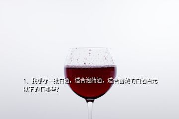 1、我想存一批白酒，适合泡药酒，适合窖藏的白酒百元以下的有哪些？