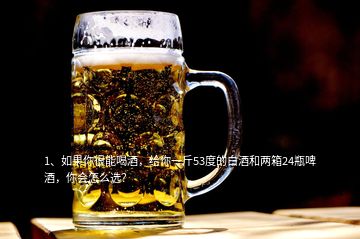 1、如果你很能喝酒，给你一斤53度的白酒和两箱24瓶啤酒，你会怎么选？