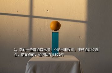 1、想存一些白酒自己喝，不是用来投资，哪种酒比较适合，便宜点的，如何保存比较好？