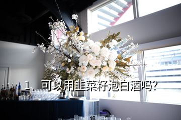 1、可以用韭菜籽泡白酒吗？