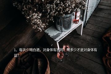 1、每天少喝白酒，对身体有害吗？喝多少才是对身体有益？