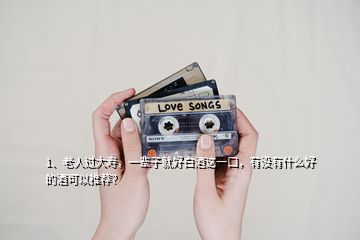 1、老人过大寿，一辈子就好白酒这一口，有没有什么好的酒可以推荐？