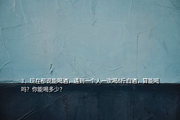 3、现在都说能喝酒，遇到一个人一次喝6斤白酒，算能喝吗？你能喝多少？