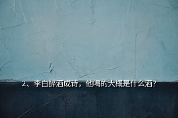 2、李白醉酒成诗，他喝的大概是什么酒？