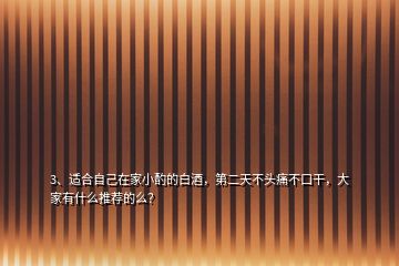 3、适合自己在家小酌的白酒，第二天不头痛不口干，大家有什么推荐的么？