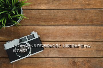 2、为什么吃过头孢后喝酒会危险？头孢和酒会产生什么化学反应？