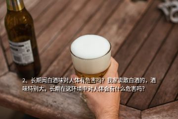 2、长期闻白酒味对人体有危害吗？我家卖散白酒的，酒味特别大，长期在这环境中对人体会有什么危害吗？