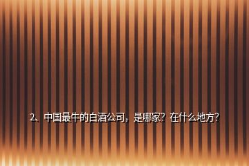 2、中国最牛的白酒公司，是哪家？在什么地方？