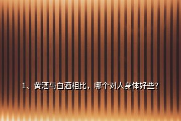 1、黄酒与白酒相比，哪个对人身体好些？