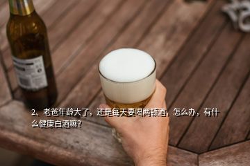 2、老爸年龄大了，还是每天要喝两顿酒，怎么办，有什么健康白酒嘛？