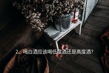 2、喝白酒应该喝低度酒还是高度酒？