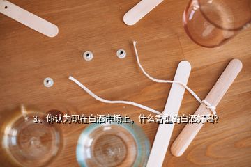 3、你认为现在白酒市场上，什么香型的白酒好喝？