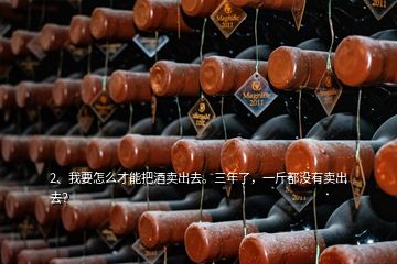 2、我要怎么才能把酒卖出去。三年了，一斤都没有卖出去？