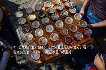 2、想藏点白酒，但不知道散装酒还是瓶装酒好，看上的有瓶装汾酒，牛栏山，藏在家里的哪里好？