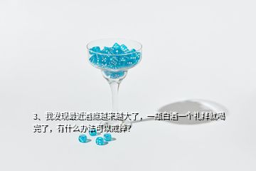 3、我发现最近酒瘾越来越大了，一瓶白酒一个礼拜就喝完了，有什么办法可以戒掉？