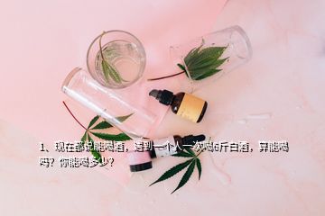 1、现在都说能喝酒，遇到一个人一次喝6斤白酒，算能喝吗？你能喝多少？