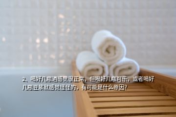 2、喝好几瓶酒感觉很正常，但喝好几瓶可乐，或者喝好几瓶豆浆就感觉怪怪的，有可能是什么原因？