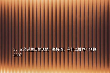 2、父亲过生日想送他一瓶好酒，有什么推荐？预算800？