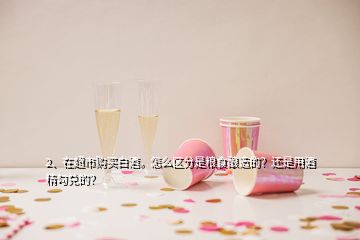 2、在超市购买白酒。怎么区分是粮食酿造的？还是用酒精勾兑的？