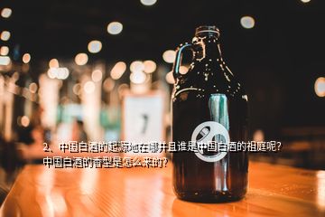 2、中国白酒的起源地在哪并且谁是中国白酒的祖庭呢？中国白酒的香型是怎么来的？