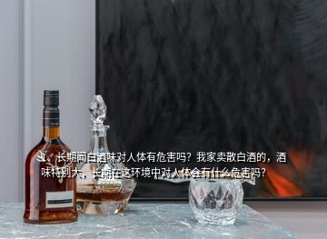 1、长期闻白酒味对人体有危害吗？我家卖散白酒的，酒味特别大，长期在这环境中对人体会有什么危害吗？