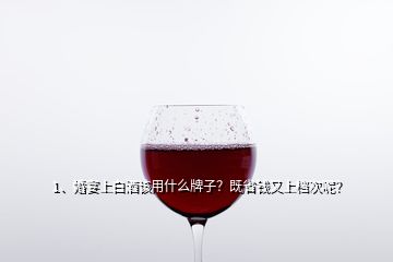 1、婚宴上白酒该用什么牌子？既省钱又上档次呢？