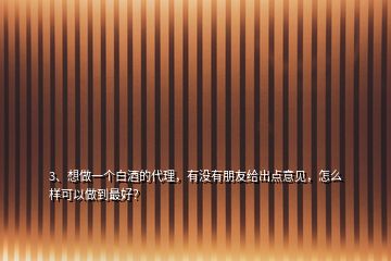 3、想做一个白酒的代理，有没有朋友给出点意见，怎么样可以做到最好？