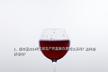 1、超市里2014年之前生产的盒装白酒可以买吗？这种酒好喝吗？