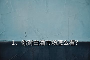 1、你对白酒市场怎么看？