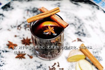 2、对于中国的酒文化，尤其是东北的酒文化，你有什么想说的？