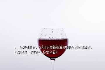 2、随姥爷聚餐，沈阳8岁男孩被灌2两半白酒半瓶啤酒，结果酒精中毒昏迷，你怎么看？