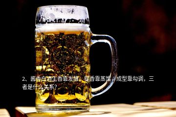 2、酱香白酒生香靠发酵，提香靠蒸馏，成型靠勾调，三者是什么关系？