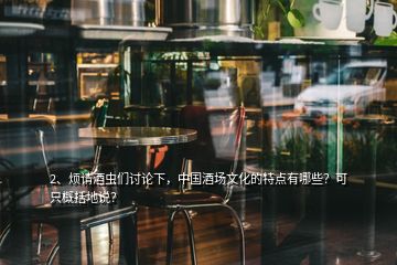 2、烦请酒虫们讨论下，中国酒场文化的特点有哪些？可只概括地说？