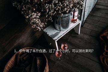 1、中午喝了半斤白酒，过了十个小时，可以测出来吗？