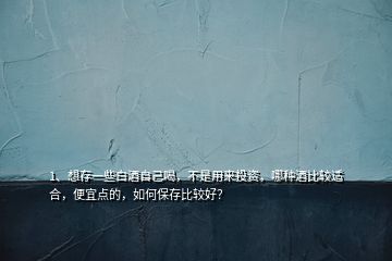 1、想存一些白酒自己喝，不是用来投资，哪种酒比较适合，便宜点的，如何保存比较好？