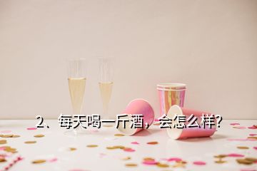 2、每天喝一斤酒，会怎么样？