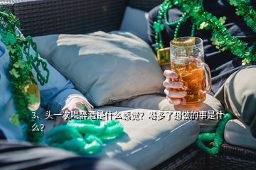 3、头一次喝醉酒是什么感觉？喝多了想做的事是什么？