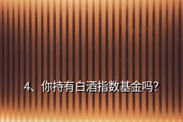 4、你持有白酒指数基金吗？