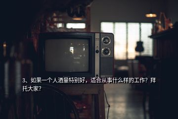 3、如果一个人酒量特别好，适合从事什么样的工作？拜托大家？