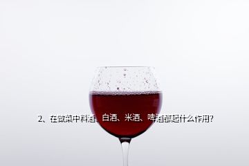 2、在做菜中料酒、白酒、米酒、啤酒都起什么作用？