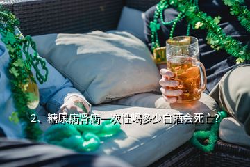 2、糖尿病肾病一次性喝多少白酒会死亡？