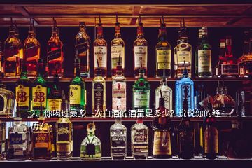 2、你喝过最多一次白酒的酒量是多少？说说你的经历？