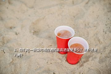 3、你们吃一顿饭时喝白酒的最高酒量是多少？半斤还是八两？