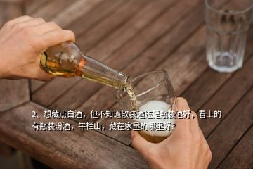 2、想藏点白酒，但不知道散装酒还是瓶装酒好，看上的有瓶装汾酒，牛栏山，藏在家里的哪里好？